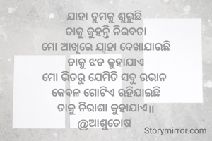 ଯାହା ତୁମକୁ ଶୁଭୁଛି 
ତାକୁ କୁହନ୍ତି ନିରବତା
ମୋ ଆଖିରେ ଯାହା ଦେଖାଯାଉଛି
ତାକୁ ଝଡ କୁହାଯାଏ
ମୋ ଭିତରୁ ଯେମିତି ସବୁ ଉଭାନ 
କେବଳ ଗୋଟିଏ ରହିଯାଇଛି
ତାକୁ ନିରାଶା କୁହାଯାଏ॥
@ଆଶୁତୋଷ 

