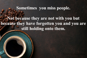 Sometimes  you miss people.

Not because they are not with you but because they have forgotten you and you are still holding onto them.