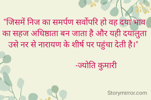"जिसमें निज का समर्पण सर्वोपरि हो वह दया भाव का सहज अधिष्ठाता बन जाता है और यही दयालुता उसे नर से नारायण के शीर्ष पर पहुंचा देती है।" 
 
                     -ज्योति कुमारी
