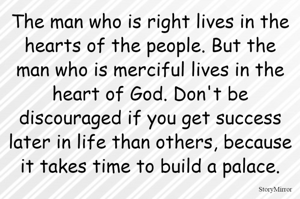The man who is right lives in the hearts of the people. But the man who is merciful lives in the heart of God. Don't be discouraged if you get success later in life than others, because it takes time to build a palace.