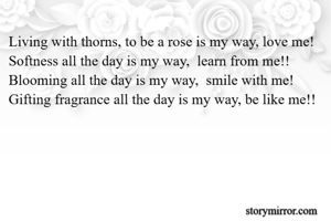 Living with thorns, to be a rose is my way, love me!
Softness all the day is my way,  learn from me!!
Blooming all the day is my way,  smile with me!
Gifting fragrance all the day is my way, be like me!!