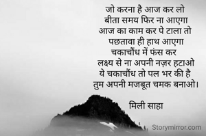जो करना है आज कर लो 
बीता समय फिर ना आएगा
आज का काम कर पे टाला तो 
पछतावा ही हाथ आएगा
चकाचौंध में फंस कर  
लक्ष्य से ना अपनी नज़र हटाओ
ये चकाचौंध तो पल भर की है 
तुम अपनी मजबूत चमक बनाओ।

मिली साहा