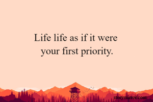 Life life as if it were 
your first priority.

