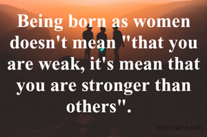 Being born as women doesn't mean "that you are weak, it's mean that you are stronger than others".  