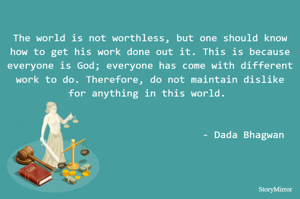 The world is not worthless, but one should know how to get his work done out it. This is because everyone is God; everyone has come with different work to do. Therefore, do not maintain dislike for anything in this world. - Dada Bhagwan