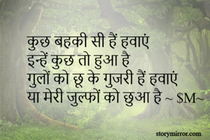 कुछ बहकी सी हैं हवाएं 
इन्हें कुछ तो हुआ है 
गुलों को छू के गुजरी हैं हवाएं 
या मेरी जुल्फों को छुआ है ~ $M~