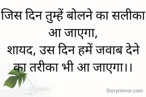 जिस दिन तुम्हें बोलने का सलीका आ जाएगा,
शायद, उस दिन हमें जवाब देने का तरीका भी आ जाएगा।।




