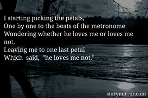 I starting picking the petals,
One by one to the beats of the metronome 
Wondering whether he loves me or loves me not, 
Leaving me to one last petal
Which  said,  "he loves me not."