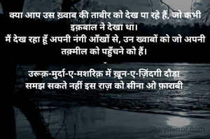 क्या आप उस ख़्वाब की ताबीर को देख पा रहे हैं, जो कभी इक़बाल ने देखा था। 
मैं देख रहा हूँ अपनी नंगी आँखों से, उन ख्वाबों को जो अपनी तक़्मील को पहुँचने को हैं। 
-
उरूक़-मुर्दा-ए-मशरिक़ में ख़ून-ए-ज़िंदगी दौड़ा 
समझ सकते नहीं इस राज़ को सीना ओ फ़ाराबी 
