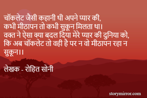 चाॅकलेट जैसी कहानी थी अपने प्यार की,
कभी मीठापन तो कभी सुकून मिलता था।
वक्त ने ऐसा क्या बदल दिया मेरे प्यार की दुनिया को,
कि अब चाॅकलेट तो वही है पर न वो मीठापन रहा न सुकून।।

लेखक - रोहित सोनी