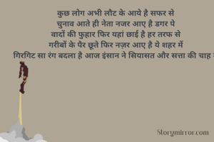 कुछ लोग अभी लौट के आये है सफर से
चुनाव आते ही नेता नजर आए है डगर पे
वादों की फुहार फिर यहां छाई है हर तरफ से
गरीबों के पैर छूते फिर नज़र आए है ये शहर में
गिरगिट सा रंग बदला है आज इंसान ने सियासत और सत्ता की चाह में