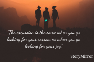 "The excursion is the same when you go looking for your sorrow as when you go looking for your joy."