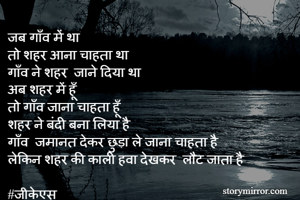 जब गाँव में था 
तो शहर आना चाहता था 
गाँव ने शहर  जाने दिया था 
अब शहर में हूँ 
तो गाँव जाना चाहता हूँ 
शहर ने बंदी बना लिया है 
गाँव  जमानत देकर छुड़ा ले जाना चाहता है  
लेकिन शहर की काली हवा देखकर  लौट जाता है 

#जीकेएस 
