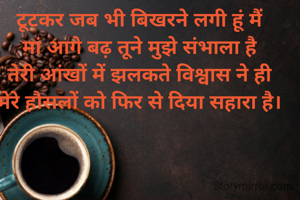 टूटकर जब भी बिखरने लगी हूं मैं
मां आगे बढ़ तूने मुझे संभाला है
तेरी आंखों में झलकते विश्वास ने ही
मेरे हौसलों को फिर से दिया सहारा है।