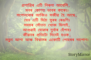 প্ৰশান্তিৰ এটি নিৰলা আবেলি,
মনৰ কোণত ভাবৰ কাৰেং।
সপোনবোৰ আজিও সজীৱ হৈ আছে,
যেন এটি মিঠা সুৰৰ ৰেঙণি।
সময়ৰ সোঁতত খোজ মিলাই,
আগুৱাই যোৱাৰ দুৰ্বাৰ হেঁপাহ।
জীৱনৰ প্ৰতিটো দিনেই হওক,
নতুন আশা আৰু বিশ্বাসৰ একোটি পোহৰৰ দাপোণ।
