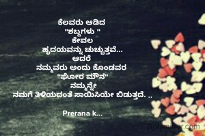 ಕೆಲವರು ಆಡಿದ 
"ಶಬ್ದಗಳು "
ಕೇವಲ
ಹೃದಯವನ್ನು ಚುಚ್ಚುತ್ತವೆ...
ಆದರೆ 
 ನಮ್ಮವರು ಅಂದು ಕೊಂಡವರ  
"ಘೋರ ಮೌನ"
 ನಮ್ಮನ್ನೇ
ನಮಗೆ ತಿಳಿಯದಂತೆ ಸಾಯಿಸಿಯೇ ಬಿಡುತ್ತದೆ. ..

Prerana k...