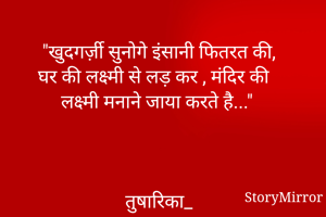 "खुदगर्ज़ी सुनोगे इंसानी फितरत की,
घर की लक्ष्मी से लड़ कर , मंदिर की लक्ष्मी मनाने जाया करते है..."