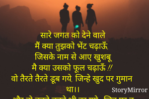 सारे जगत को देने वाले
मैं क्या तुझको भेंट चढ़ाऊँ,
जिसके नाम से आए खुशबू
मै क्या उसको फूल चढ़ाऊँ !!
वो तैरते तैरते डूब गये, जिन्हे खुद पर गुमान था।।
और वो डूबते डूबते भी तर गये.. जिन पर तू मेहरबान था।"