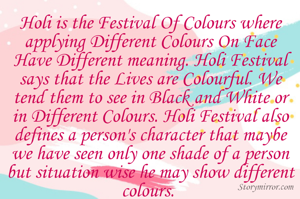 Holi is the Festival Of Colours where applying Different Colours On Face Have Different meaning. Holi Festival says that the Lives are Colourful. We tend them to see in Black and White or in Different Colours. Holi Festival also defines a person's character that maybe we have seen only one shade of a person but situation wise he may show different colours. 