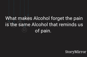 What makes Alcohol forget the pain is the same Alcohol that reminds us of pain. 