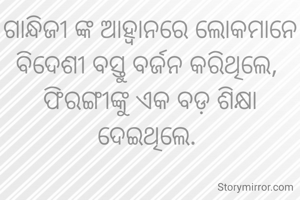 ଗାନ୍ଧିଜୀ ଙ୍କ ଆହ୍ୱାନରେ ଲୋକମାନେ ବିଦେଶୀ ବସ୍ତୁ ବର୍ଜନ କରିଥିଲେ, 
ଫିରଙ୍ଗୀଙ୍କୁ ଏକ ବଡ଼ ଶିକ୍ଷା ଦେଇଥିଲେ. 