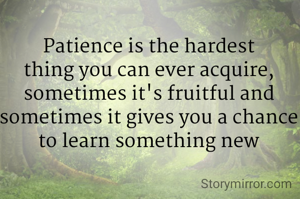 Patience is the hardest thing you can ever acquire, sometimes it's fruitful and sometimes it gives you a chance to learn something new
