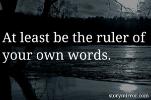 At least be the ruler of your own words.