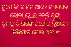 ତୁମେ କି' ଜାଣିନ ଆହେ ଶ୍ୟାମଘନ 
ଲୋଡା ମୋର କେଉଁ ରଙ୍ଗ 
ତୁମପ୍ରୀତି ରଙ୍ଗେ ରଙ୍ଗେଇ ଦିଅଗୋ 
ଭିଜିଯାଉ ମୋର ଅଙ୍ଗ *