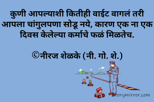 कुणी आपल्याशी कितीही वाईट वागलं तरी आपला चांगुलपणा सोडू नये, कारण एक ना एक दिवस केलेल्या कर्माचे फळं मिळतेच.

©नीरज शेळके (नी. गो. शे.)