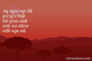  ଅଳ୍ପ ଅଳ୍ପରେ ବହୁତ କିଛି 
ତୁମଠାରୁ ତ ଶିଖିଛି
ଆଜି ଦୂରେଇ ଯାଇଛି 
ବୋଲି ଏତେ ଅଭିମାନ
କାହିଁକି କରୁଛ ଖାଲି  