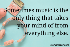 Sometimes music is the only thing that takes your mind of from everything else.