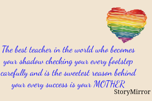 The best teacher in the world who becomes your shadow checking your every footstep carefully and is the sweetest reason behind your every success is your MOTHER