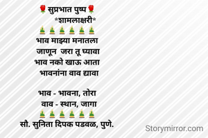 🌹सुप्रभात पुष्प🌹
        *शामलाक्षरी*
🎍🎍🎍🎍🎍🎍
भाव माझ्या मनातला
  जाणून  जरा तू घ्यावा 
भाव नको खाऊ आता
  भावनांना वाव द्यावा

भाव - भावना, तोरा
  वाव - स्थान, जागा
🎍🎍🎍🎍🎍🎍
सौ. सुनिता दिपक पडवळ, पुणे.