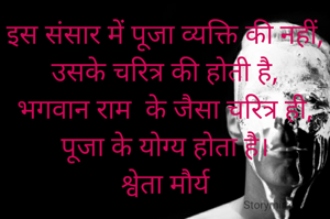 इस संसार में पूजा व्यक्ति की नहीं, उसके चरित्र की होती है,
भगवान राम  के जैसा चरित्र ही, पूजा के योग्य होता है।
श्वेता मौर्य