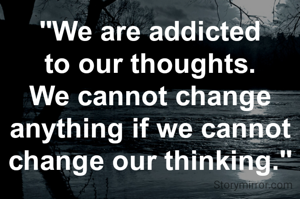 "We are addicted to our thoughts. We cannot change anything if we cannot change our thinking."