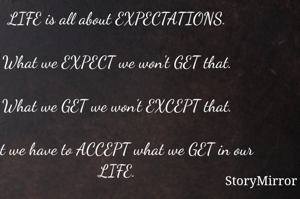 LIFE is all about EXPECTATIONS.

What we EXPECT we won't GET that.

What we GET we won't EXCEPT that.

Just we have to ACCEPT what we GET in our LIFE.

So, what you GET ACCEPT with a SMILE and then EVERYTHING will be GOOD for us.

Keep Smiling.