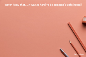 i never knew that.....it was so hard to be someone's safe house!!!