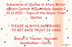 Submission of Quotes to Story Mirror against Contest #Quotsdaily Season 2
01.12.2021 – Topic of the Week: Trust Quotes

PLEASE ALWAYS SAFEGUARD
TO GET BACK TRUST IS HARD

Bharat D Thacker, ‘Saurabh’
Gandhidham – Kutch.