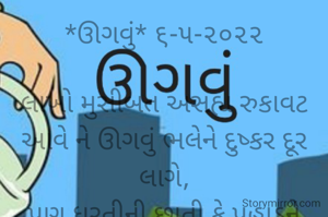 *ઊગવું* ૬-૫-૨૦૨૨

લાખો મુસીબત અસહ્ય રુકાવટ આવે ને ઊગવું ભલેને દુષ્કર દૂર લાગે,
પણ ધરતીની છાતી કે પહાડને ચીરીને ઉગી જઈશ આંસુના ટીપે ટીપે ઉગીને મહાલીશ...
*કોપી આરક્ષિત* *©*
*ભાવના ભટ્ટ અમદાવાદ*
➖〰️➖〰️➖〰️➖〰️➖