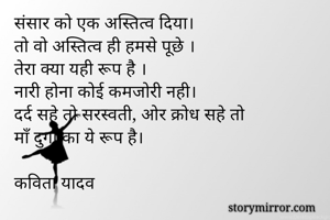 संसार को एक अस्तित्व दिया।
तो वो अस्तित्व ही हमसे पूछे ।
तेरा क्या यही रूप है ।
नारी होना कोई कमजोरी नही।
दर्द सहे तो सरस्वती, ओर क्रोध सहे तो
माँ दुर्गा का ये रूप है।

कविता यादव
