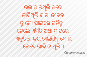 ଭଲ ପାଇଥିଲି ତତେ 
ଭାବିଥିଲି ସାରା ଜୀବନ 
ତୁ ମୋ ସାଙ୍ଗରେ ରହିବୁ , 
ହେଲେ ଏମିତି ଅଧା ବାଟରେ 
ଏକୁଟିଆ କରି ଚାଲିଯିବୁ ବୋଲି
କେବେ ଭାବି ନ ଥିଲି ।