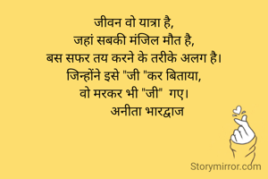 जीवन वो यात्रा है,
जहां सबकी मंजिल मौत है,
बस सफर तय करने के तरीके अलग है।
जिन्होंने इसे "जी "कर बिताया,
वो मरकर भी "जी"  गए।
        अनीता भारद्वाज