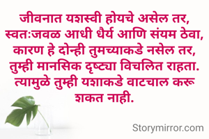 जीवनात यशस्वी होयचे असेल तर, स्वतःजवळ आधी धैर्य आणि संयम ठेवा, कारण हे दोन्ही तुमच्याकडे नसेल तर, तुम्ही मानसिक दृष्ट्या विचलित राहता. त्यामुळे तुम्ही यशाकडे वाटचाल करू शकत नाही.
