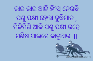 ଭାଇ ଭାଇ ଆଜି ହିଂସ୍ର ହେଉଛି
ପଶୁ ପକ୍ଷୀ ହେଲା ବୁଦ୍ଧିମାନ ,
ମିଳିମିଶି ଆଜି ପଶୁ ପକ୍ଷୀ ରହେ
ମଣିଷ ପାଲଟେ ଜାନୁଆର  ll