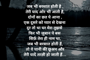 जब भी बरसात होती है ,
तेरी याद ओर भी आती है,
दोनों का छत पे आना ,
एक दूसरे को प्यार से देखना 
दूर तो था घर मेरा तुझसे 
फिर भी ज़ुबान पे बस 
सिर्फ़ तेरा ही नाम था,
जब भी बरसात होती हैं,
तो ये पानी की छूअन और
तेरी यादें ताज़ी हो जाती हैं…