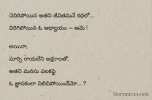 చెదిరిపోయిన అతని జీవితమనే కథలో...

చిరిగిపోయిన ఓ అధ్యాయం — ఆమె !


అయినా,

మార్చి రాయలేని అక్షరాలతో,

అతని మనసు పలకపై

ఓ జ్ఞాపకంలా నిలిచిపోయిందేమో... ?

-mr.satya's_writings✍️✍️✍️