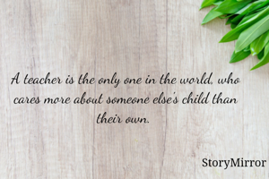 A teacher is the only one in the world, who cares more about someone else's child than their own. 