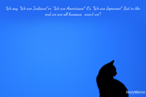 We say "We are Indians!"or "We are Americans!" Or "We are Japanese!" But in the end we are all humans,  aren't we?