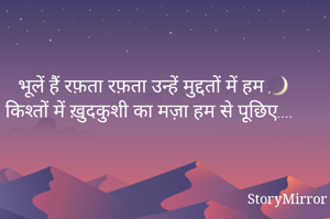 भूलें हैं रफ़ता रफ़ता उन्हें मुद्दतों में हम ,
किश्तों में ख़ुदकुशी का मज़ा हम से पूछिए....

