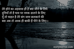 तेरे होने का अहसास ही है बस जीने के लिये
दुनियाँ तो है घाव पर नमक डालने के लिए
यूँ तो चाहत है तेरे संग जाम छलकाने की
बस अब तो अश्क ही बाकी हैं पीने के लिए।।
